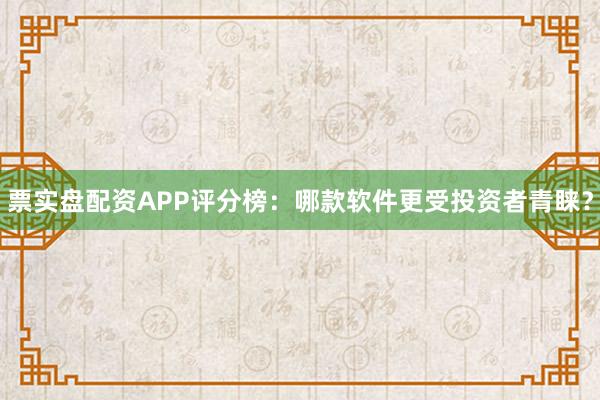 票实盘配资APP评分榜：哪款软件更受投资者青睐？