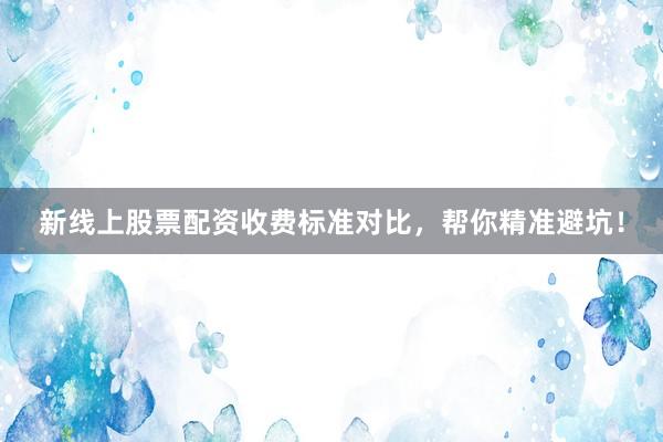 新线上股票配资收费标准对比，帮你精准避坑！