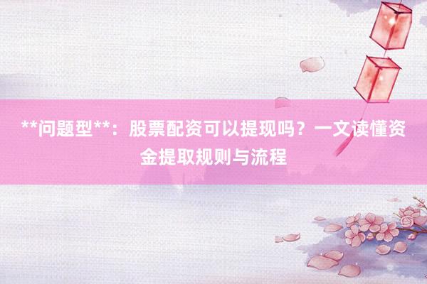 **问题型**：股票配资可以提现吗？一文读懂资金提取规则与流程