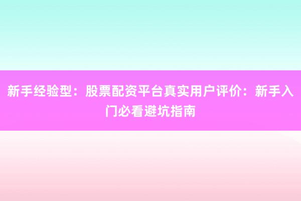 新手经验型：股票配资平台真实用户评价：新手入门必看避坑指南