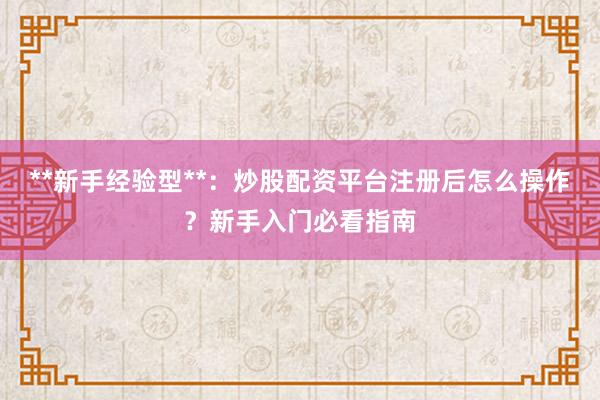 **新手经验型**：炒股配资平台注册后怎么操作？新手入门必看指南
