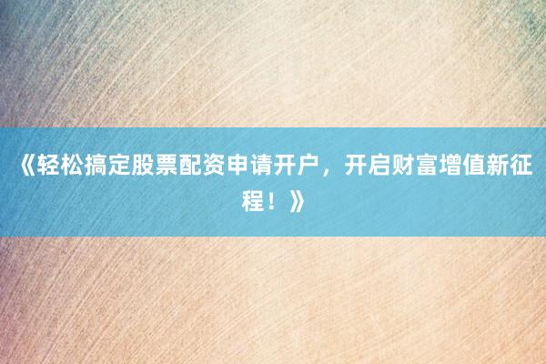 《轻松搞定股票配资申请开户，开启财富增值新征程！》