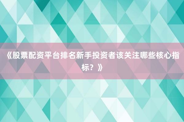 《股票配资平台排名新手投资者该关注哪些核心指标？》