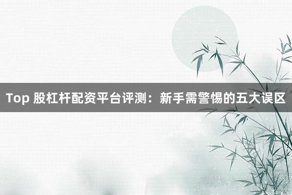 Top 股杠杆配资平台评测：新手需警惕的五大误区