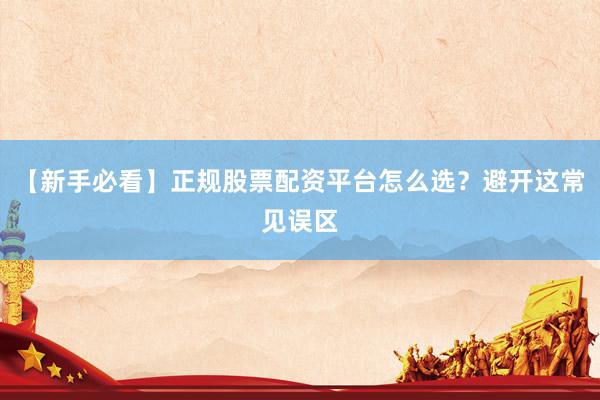 【新手必看】正规股票配资平台怎么选？避开这常见误区
