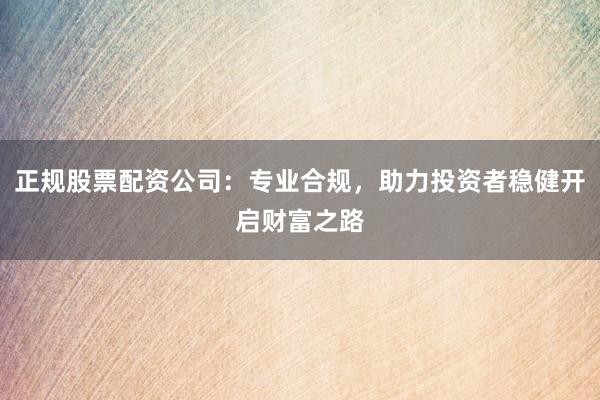 正规股票配资公司：专业合规，助力投资者稳健开启财富之路
