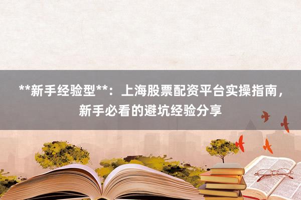 **新手经验型**：上海股票配资平台实操指南，新手必看的避坑经验分享