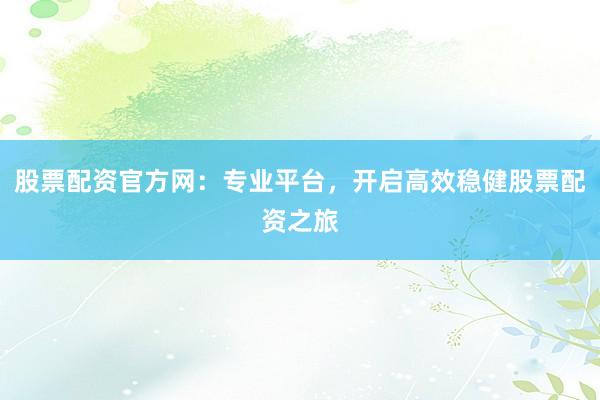 股票配资官方网：专业平台，开启高效稳健股票配资之旅