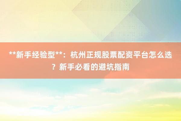**新手经验型**：杭州正规股票配资平台怎么选？新手必看的避坑指南