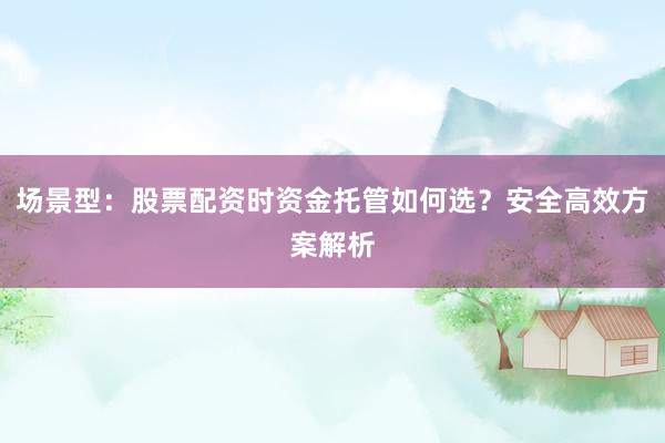 场景型：股票配资时资金托管如何选？安全高效方案解析