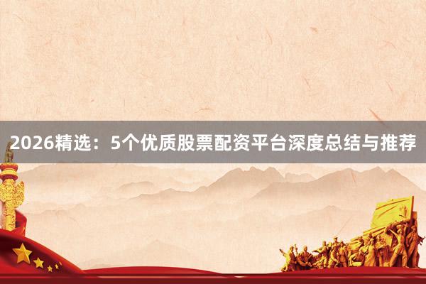 2026精选：5个优质股票配资平台深度总结与推荐