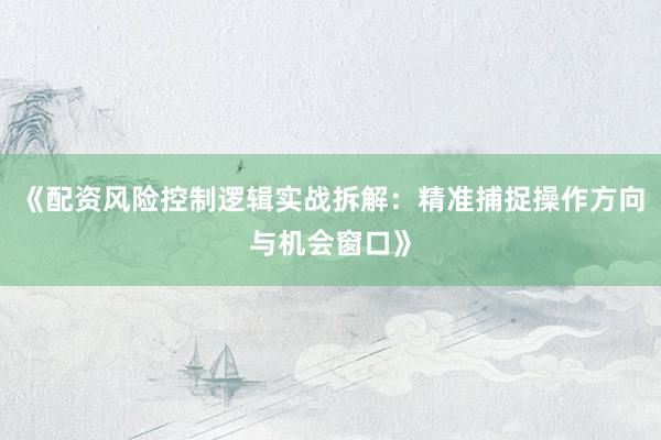 《配资风险控制逻辑实战拆解：精准捕捉操作方向与机会窗口》