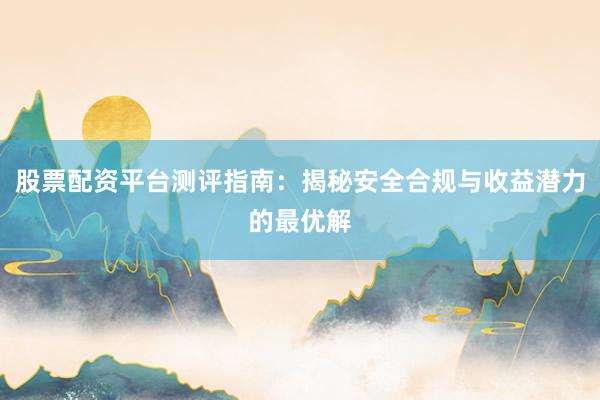 股票配资平台测评指南：揭秘安全合规与收益潜力的最优解