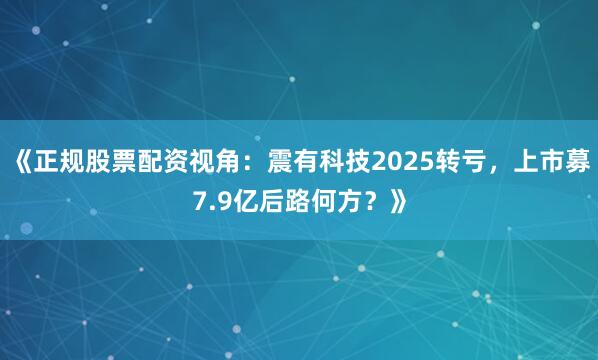 《正规股票配资视角：震有科技2025转亏，上市募7.9亿后路何方？》
