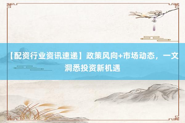 【配资行业资讯速递】政策风向+市场动态，一文洞悉投资新机遇