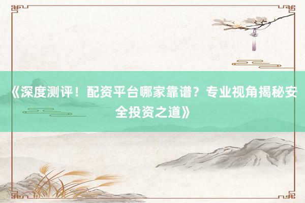 《深度测评！配资平台哪家靠谱？专业视角揭秘安全投资之道》