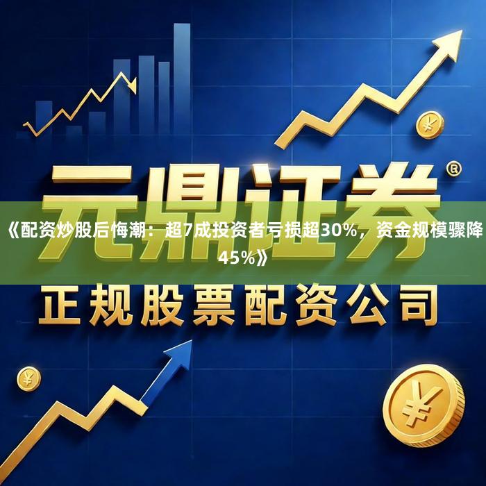 《配资炒股后悔潮：超7成投资者亏损超30%，资金规模骤降45%》