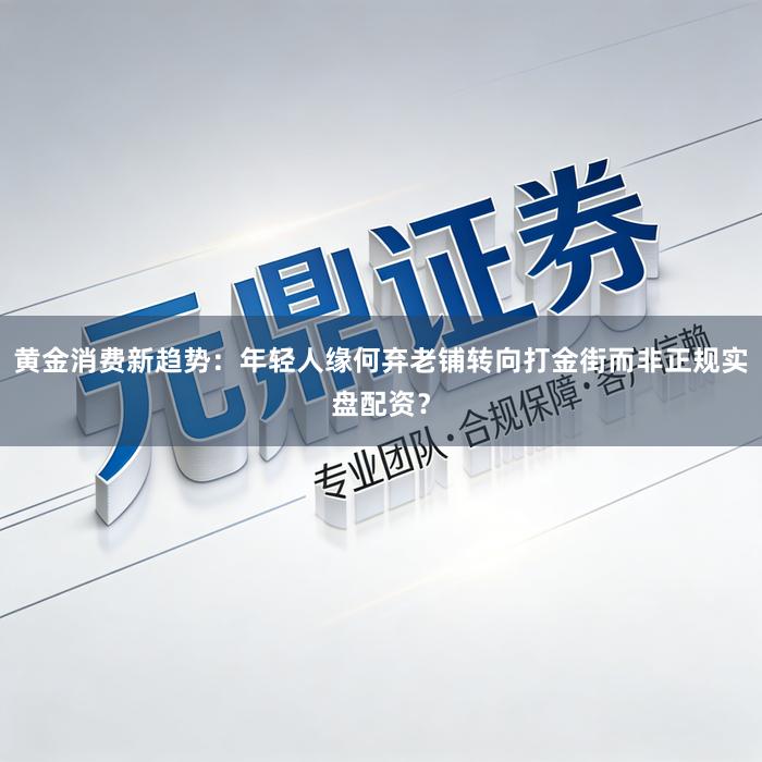 黄金消费新趋势：年轻人缘何弃老铺转向打金街而非正规实盘配资？