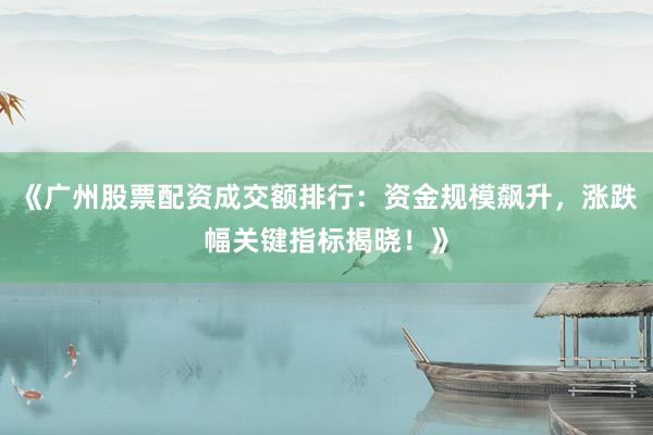 《广州股票配资成交额排行：资金规模飙升，涨跌幅关键指标揭晓！》