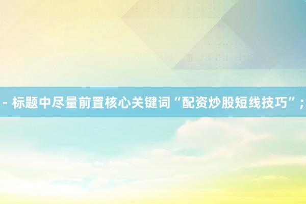 - 标题中尽量前置核心关键词“配资炒股短线技巧”；