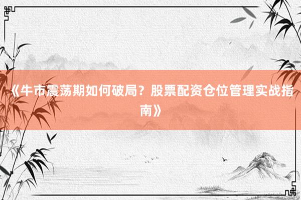 《牛市震荡期如何破局？股票配资仓位管理实战指南》