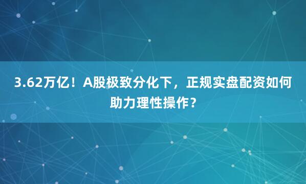 3.62万亿！A股极致分化下，正规实盘配资如何助力理性操作？