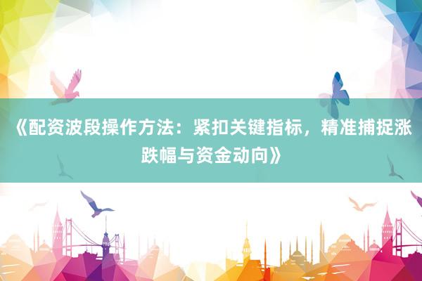 《配资波段操作方法：紧扣关键指标，精准捕捉涨跌幅与资金动向》