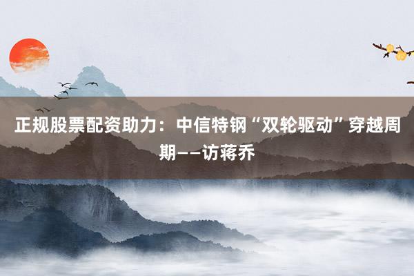 正规股票配资助力：中信特钢“双轮驱动”穿越周期——访蒋乔