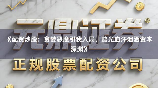 《配资炒股：贪婪恶魔引我入局，赔光血汗泪洒资本深渊》