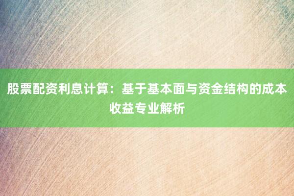 股票配资利息计算：基于基本面与资金结构的成本收益专业解析