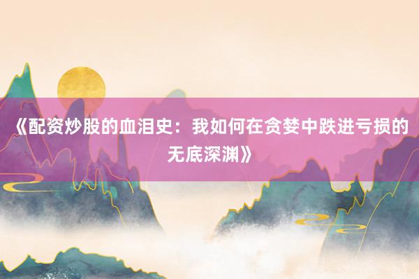 《配资炒股的血泪史：我如何在贪婪中跌进亏损的无底深渊》