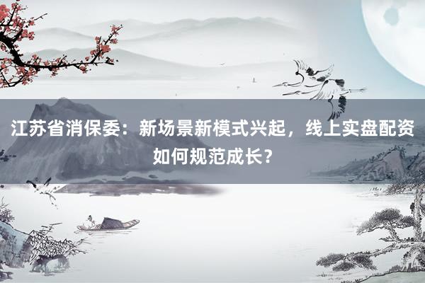 江苏省消保委：新场景新模式兴起，线上实盘配资如何规范成长？
