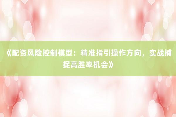 《配资风险控制模型：精准指引操作方向，实战捕捉高胜率机会》