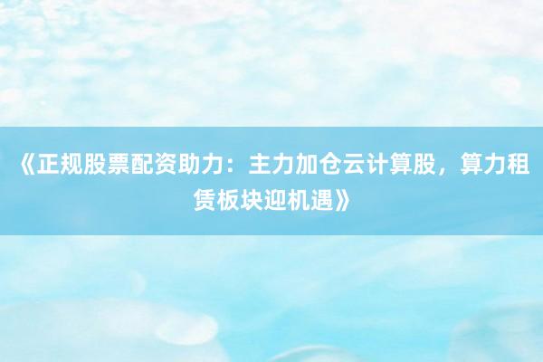 《正规股票配资助力：主力加仓云计算股，算力租赁板块迎机遇》