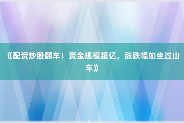 《配资炒股翻车！资金规模超亿，涨跌幅如坐过山车》