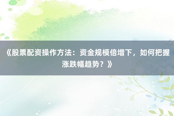 《股票配资操作方法：资金规模倍增下，如何把握涨跌幅趋势？》