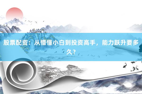 股票配资：从懵懂小白到投资高手，能力跃升要多久？