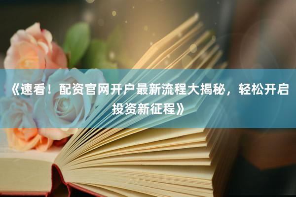 《速看！配资官网开户最新流程大揭秘，轻松开启投资新征程》
