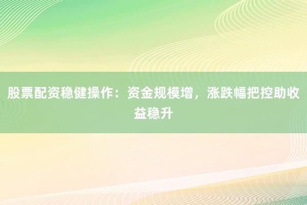 股票配资稳健操作：资金规模增，涨跌幅把控助收益稳升