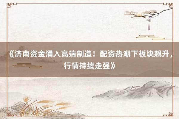 《济南资金涌入高端制造！配资热潮下板块飙升，行情持续走强》