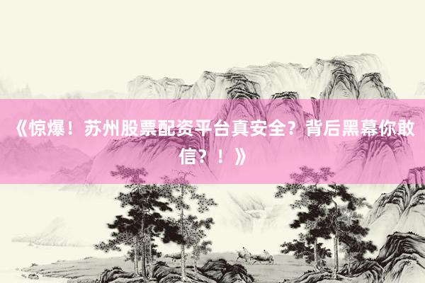 《惊爆！苏州股票配资平台真安全？背后黑幕你敢信？！》