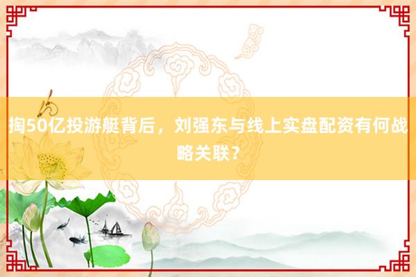 掏50亿投游艇背后，刘强东与线上实盘配资有何战略关联？