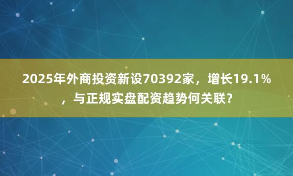 2025年外商投资新设70392家，增长19.1%，与正规实盘配资趋势何关联？
