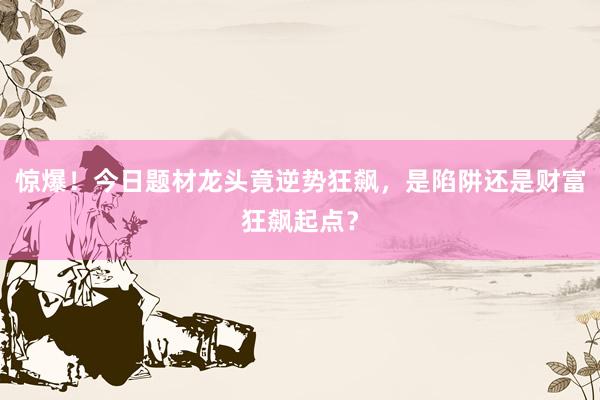 惊爆！今日题材龙头竟逆势狂飙，是陷阱还是财富狂飙起点？