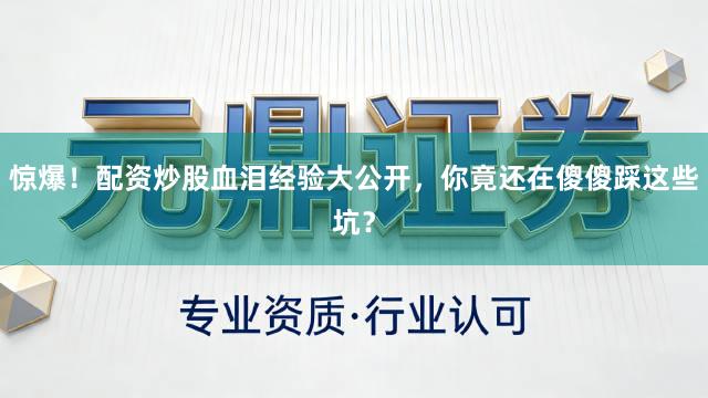 惊爆！配资炒股血泪经验大公开，你竟还在傻傻踩这些坑？