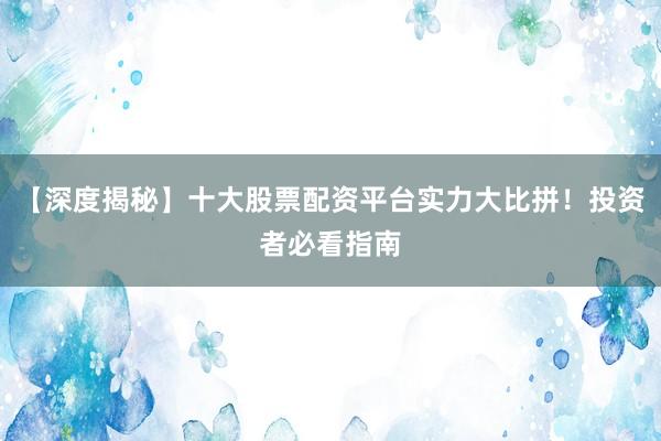 【深度揭秘】十大股票配资平台实力大比拼！投资者必看指南