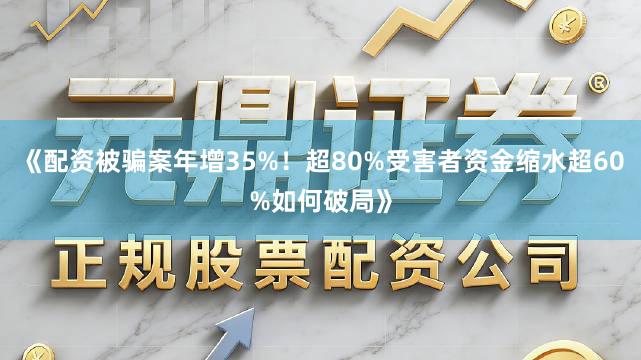 《配资被骗案年增35%！超80%受害者资金缩水超60%如何破局》