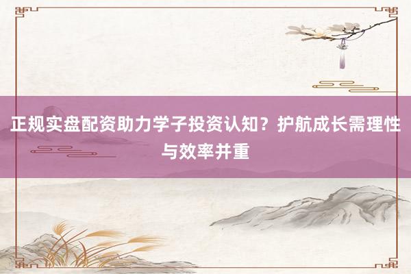 正规实盘配资助力学子投资认知？护航成长需理性与效率并重