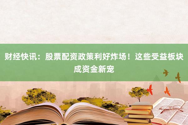 财经快讯：股票配资政策利好炸场！这些受益板块成资金新宠