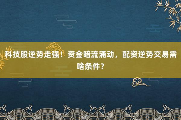 科技股逆势走强！资金暗流涌动，配资逆势交易需啥条件？